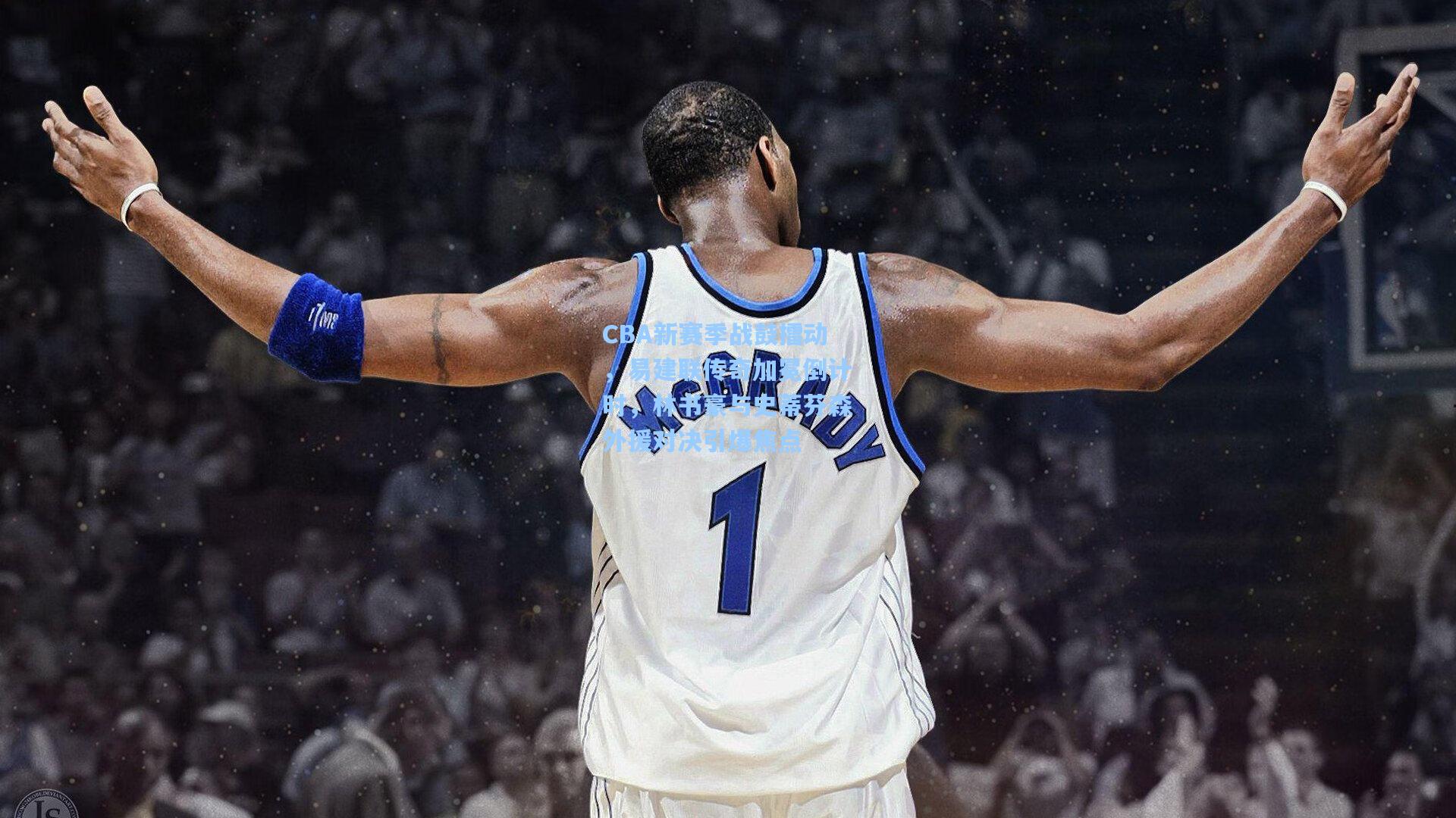 CBA新赛季战鼓擂动，易建联传奇加冕倒计时，林书豪与史蒂芬森外援对决引爆焦点