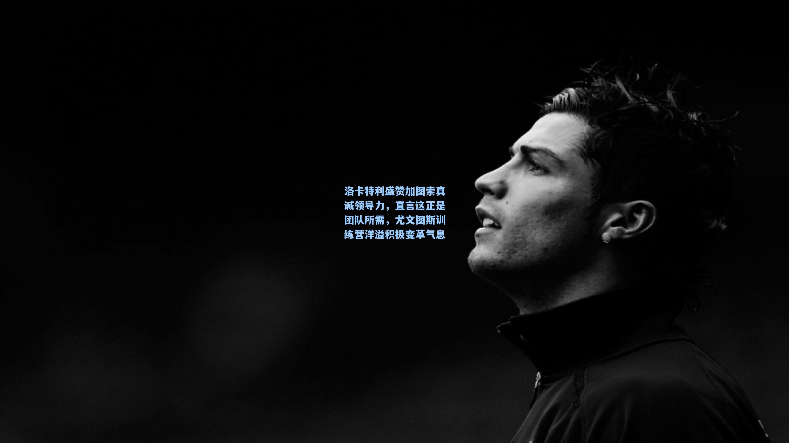 洛卡特利盛赞加图索真诚领导力，直言这正是团队所需，尤文图斯训练营洋溢积极变革气息