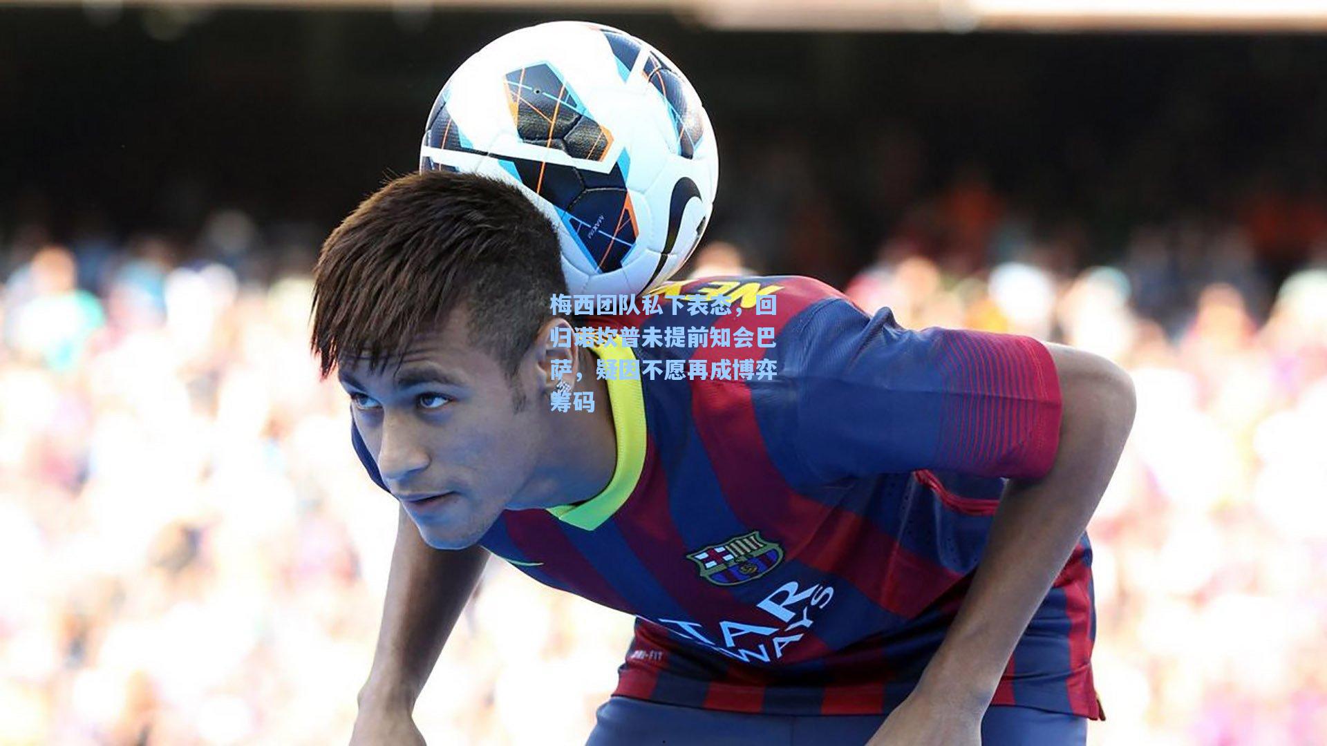 梅西团队私下表态，回归诺坎普未提前知会巴萨，疑因不愿再成博弈筹码