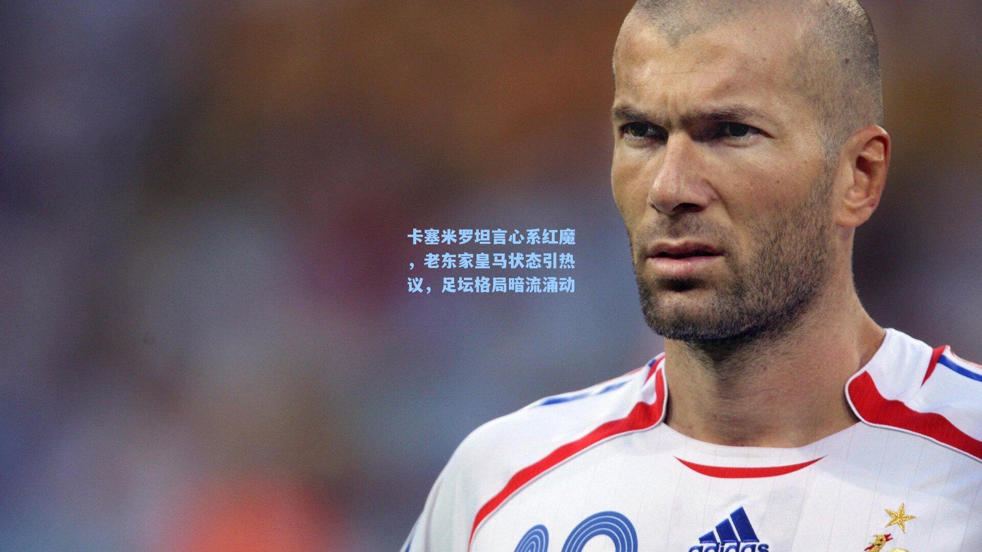 卡塞米罗坦言心系红魔,老东家皇马状态引热议,足坛格局暗流涌动