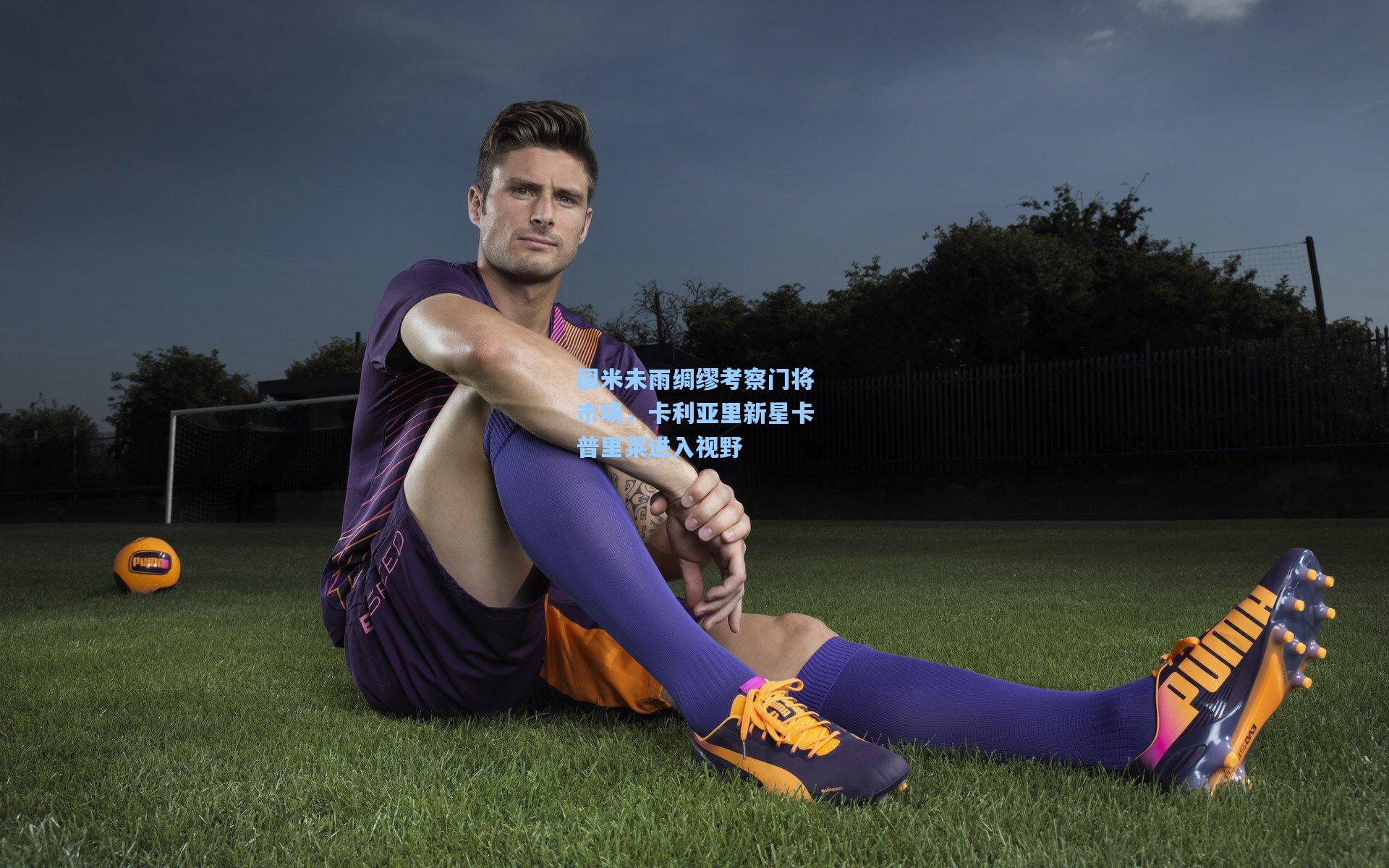 国米未雨绸缪考察门将市场,卡利亚里新星卡普里莱进入视野