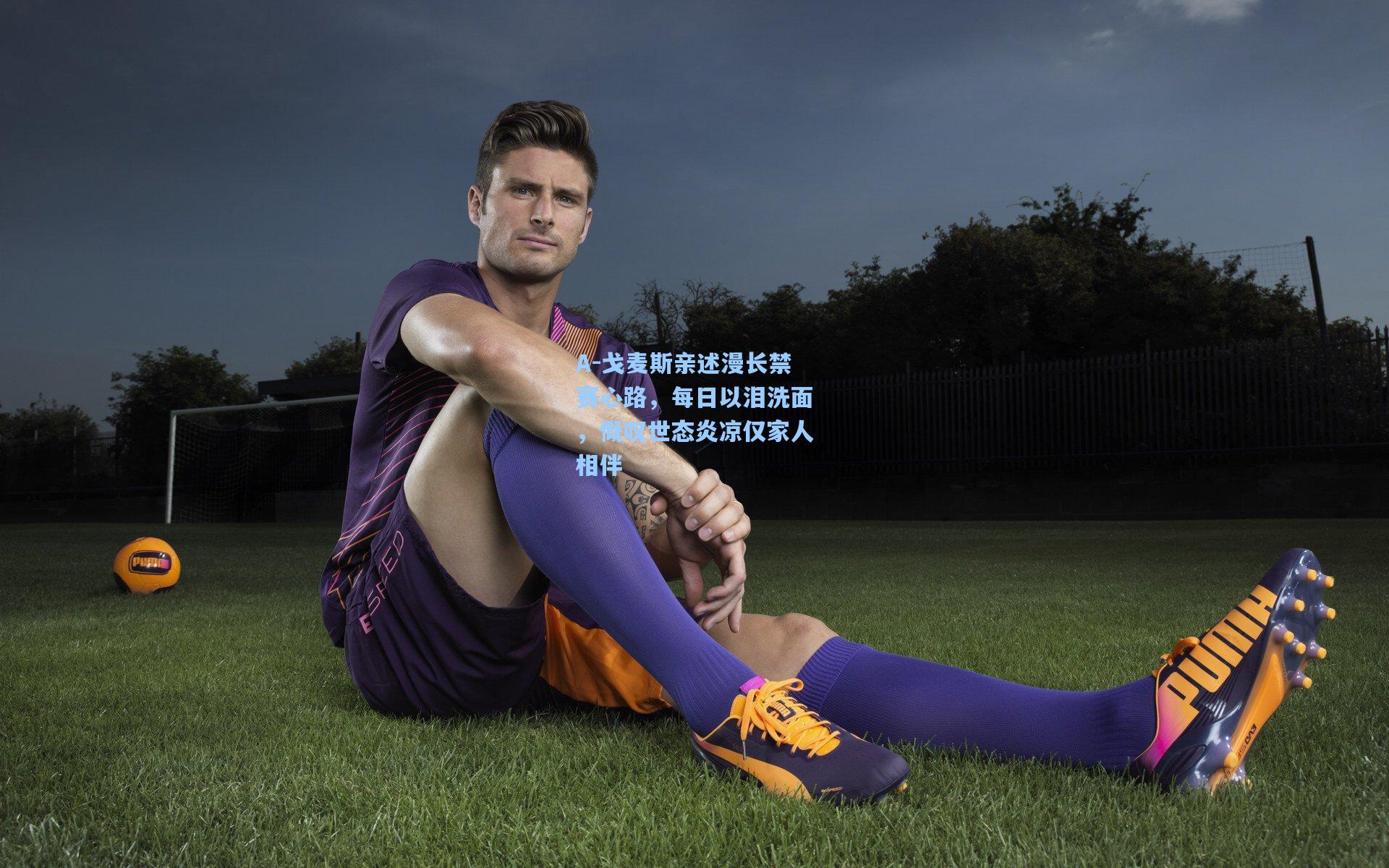 A-戈麦斯亲述漫长禁赛心路,每日以泪洗面,慨叹世态炎凉仅家人相伴